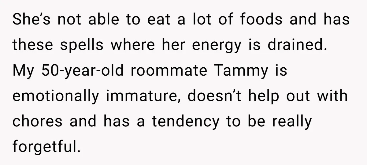 She’s not able to eat a lot of foods and has these spells where her energy is drained. My 50-year-old roommate Tammy is emotionally immature, doesn’t help out with chores...