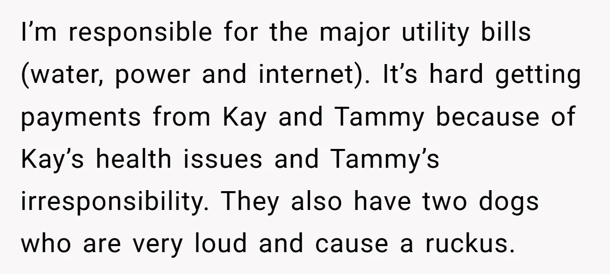 I’m responsible for the major utility bills (water, power and internet). It’s hard getting payments from Kay and Tammy because of Kay’s health issues and Tammy’s irresponsibility. They also have...