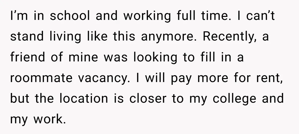 I’m in school and working full time. I can’t stand living like this anymore. Recently, a friend of mine was looking to fill in a roommate vacancy. I will pay...