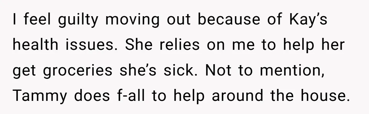 I feel guilty moving out because of Kay’s health issues. She relies on me to help her get groceries she’s sick. Not to mention, Tammy does f-all to help around...