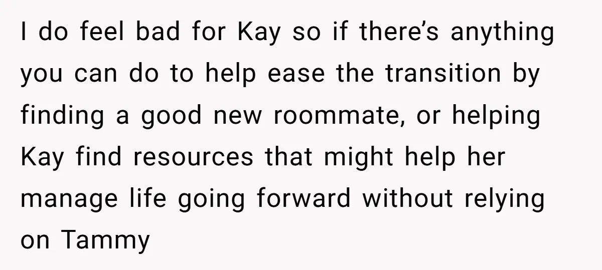 I do feel bad for Kay so if there’s anything you can do to help ease the transition by finding a good new roommate, or helping Kay find resources that...