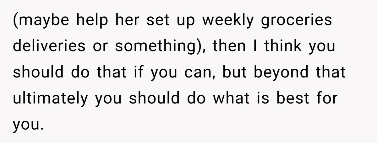 (maybe help her set up weekly groceries deliveries or something), then I think you should do that if you can, but beyond that ultimately you should do what is best...