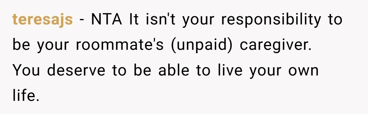teresajs − NTA It isn't your responsibility to be your roommate's (unpaid) caregiver. You deserve to be able to live your own life.