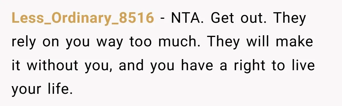 Less_Ordinary_8516 − NTA. Get out. They rely on you way too much. They will make it without you, and you have a right to live your life.