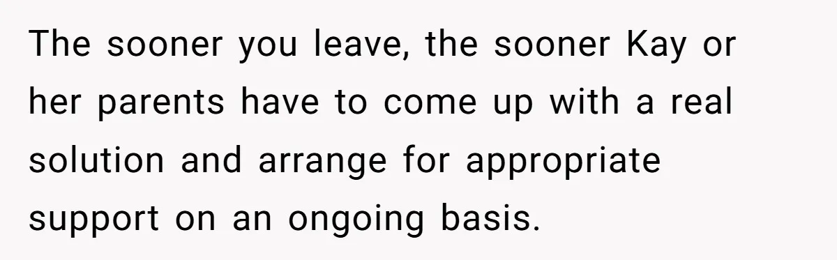 The sooner you leave, the sooner Kay or her parents have to come up with a real solution and arrange for appropriate support on an ongoing basis.