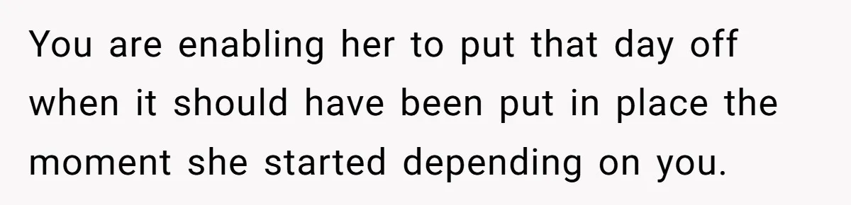 You are enabling her to put that day off when it should have been put in place the moment she started depending on you.