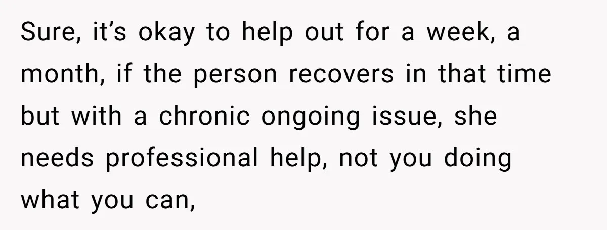 Sure, it’s okay to help out for a week, a month, if the person recovers in that time but with a chronic ongoing issue, she needs professional help, not you...