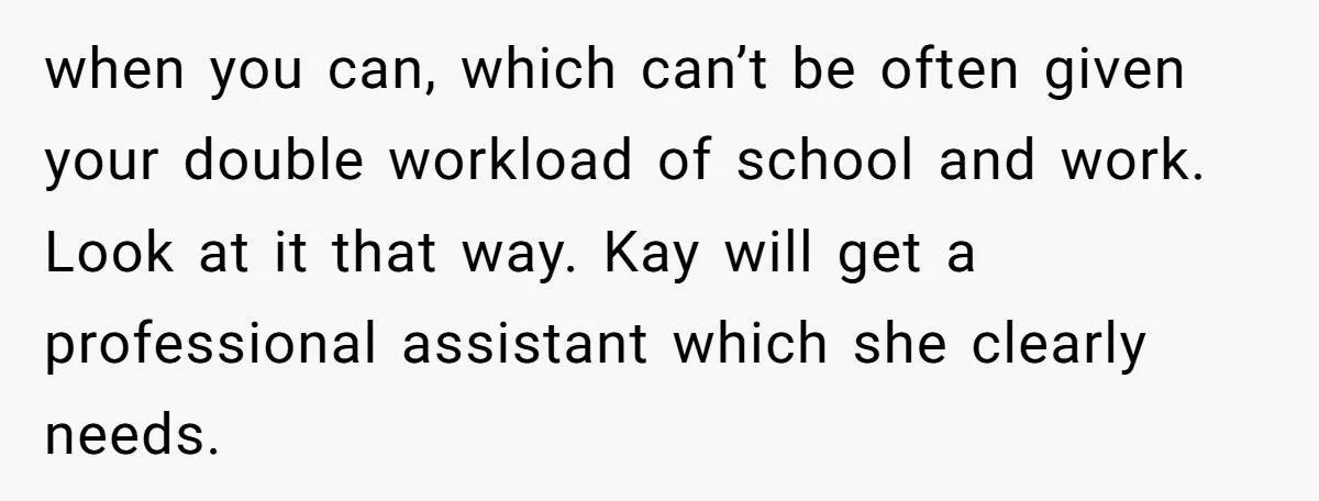 when you can, which can’t be often given your double workload of school and work. Look at it that way. Kay will get a professional assistant which she clearly needs.