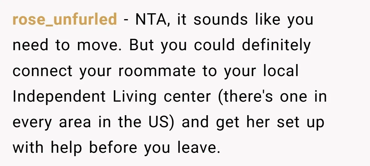 rose_unfurled − NTA, it sounds like you need to move. But you could definitely connect your roommate to your local Independent Living center (there's one in every area in the...