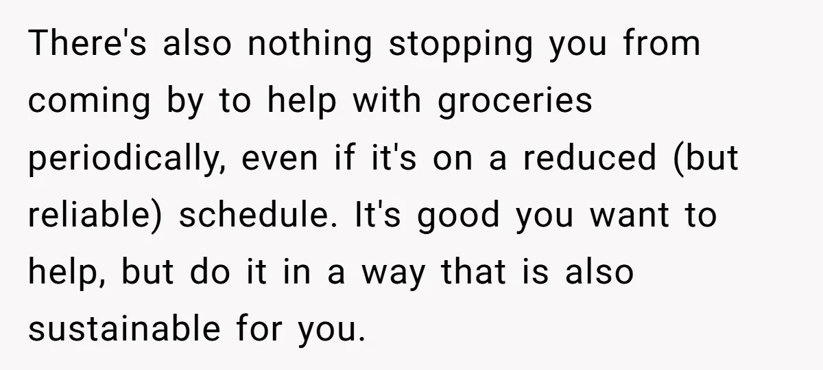 There's also nothing stopping you from coming by to help with groceries periodically, even if it's on a reduced (but reliable) schedule. It's good you want to help, but do...
