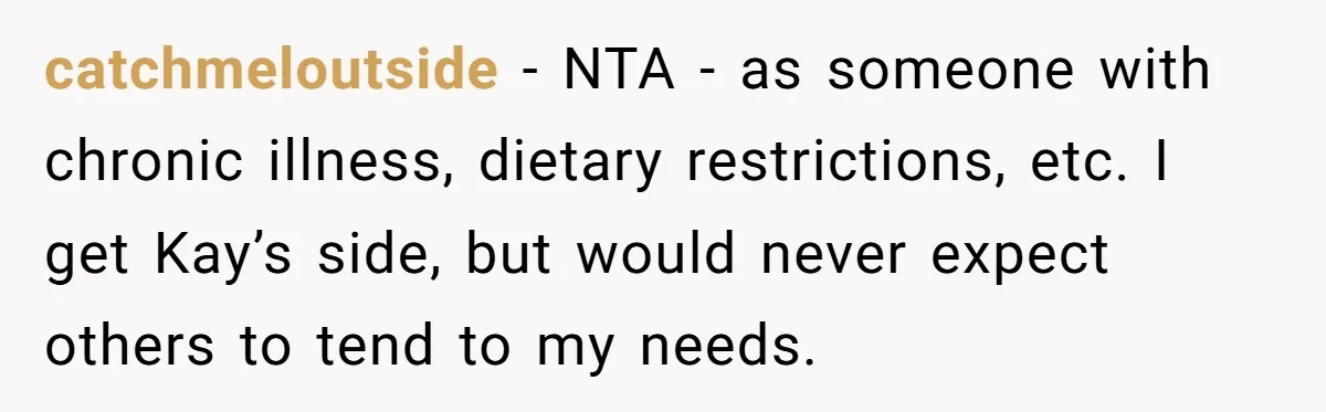catchmeloutside − NTA - as someone with chronic illness, dietary restrictions, etc. I get Kay’s side, but would never expect others to tend to my needs.