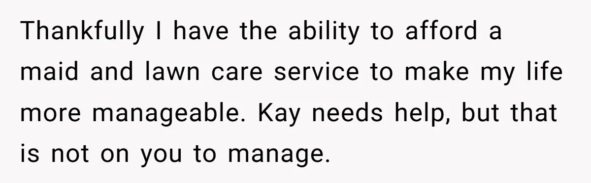 Thankfully I have the ability to afford a maid and lawn care service to make my life more manageable. Kay needs help, but that is not on you to manage.