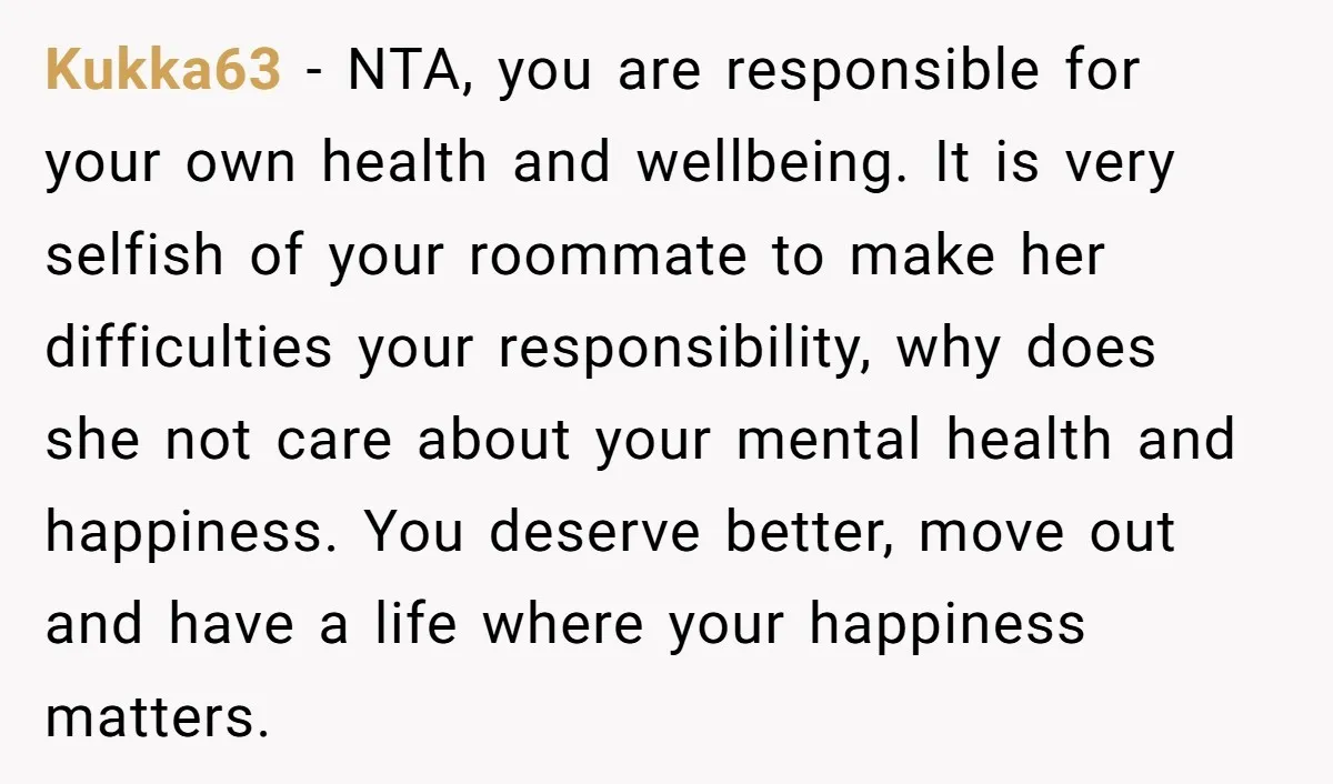 Kukka63 − NTA, you are responsible for your own health and wellbeing. It is very selfish of your roommate to make her difficulties your responsibility, why does she not care...