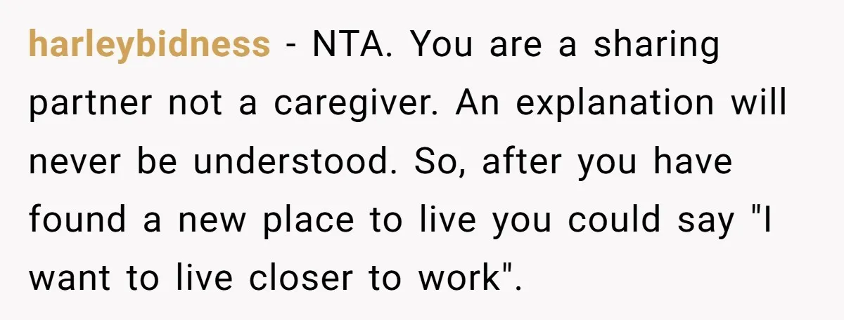 harleybidness − NTA. You are a sharing partner not a caregiver. An explanation will never be understood. So, after you have found a new place to live you could say...
