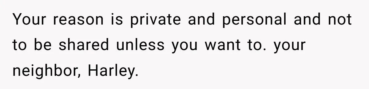 Your reason is private and personal and not to be shared unless you want to. your neighbor, Harley.