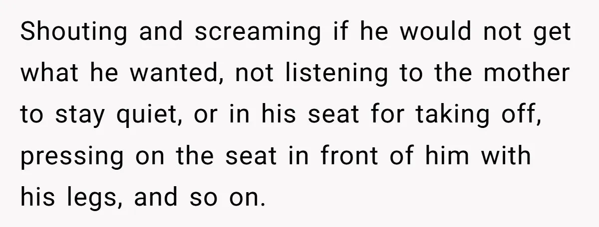 Shouting and screaming if he would not get what he wanted, not listening to the mother to stay quiet, or in his seat for taking off, pressing on the seat...