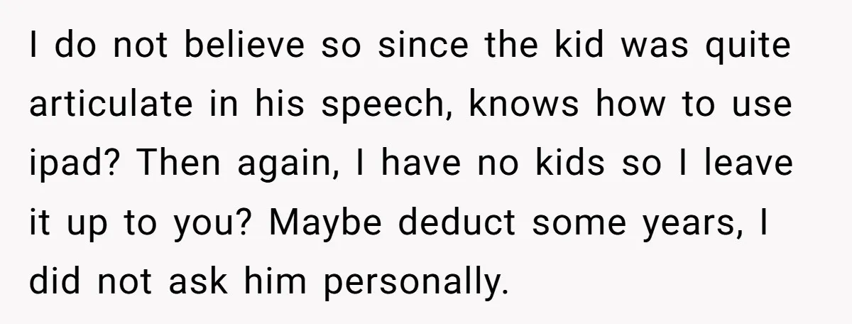 I do not believe so since the kid was quite articulate in his speech, knows how to use ipad? Then again, I have no kids so I leave it up...