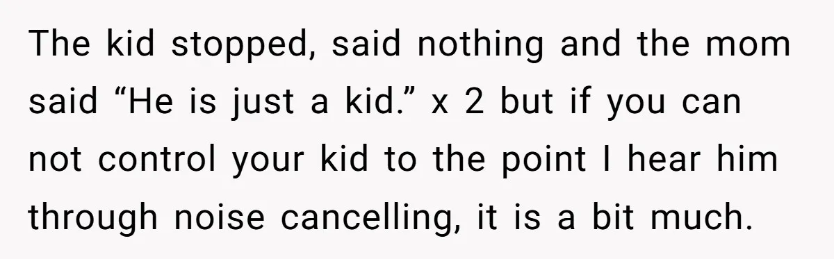 The kid stopped, said nothing and the mom said “He is just a kid.” x 2 but if you can not control your kid to the point I hear him...