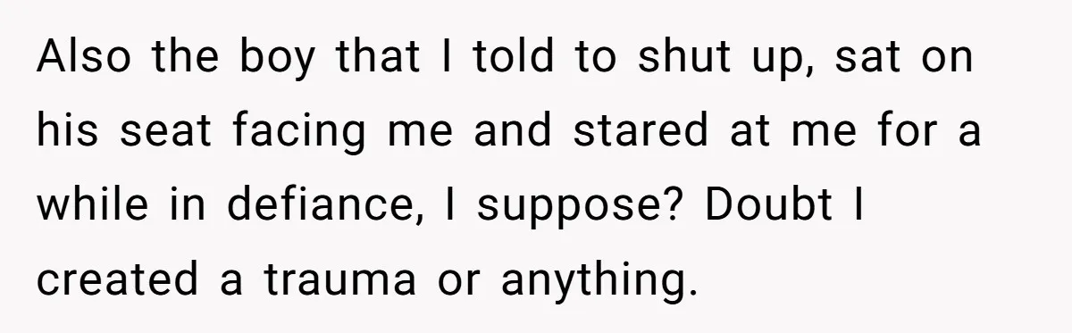 Also the boy that I told to shut up, sat on his seat facing me and stared at me for a while in defiance, I suppose? Doubt I created a...
