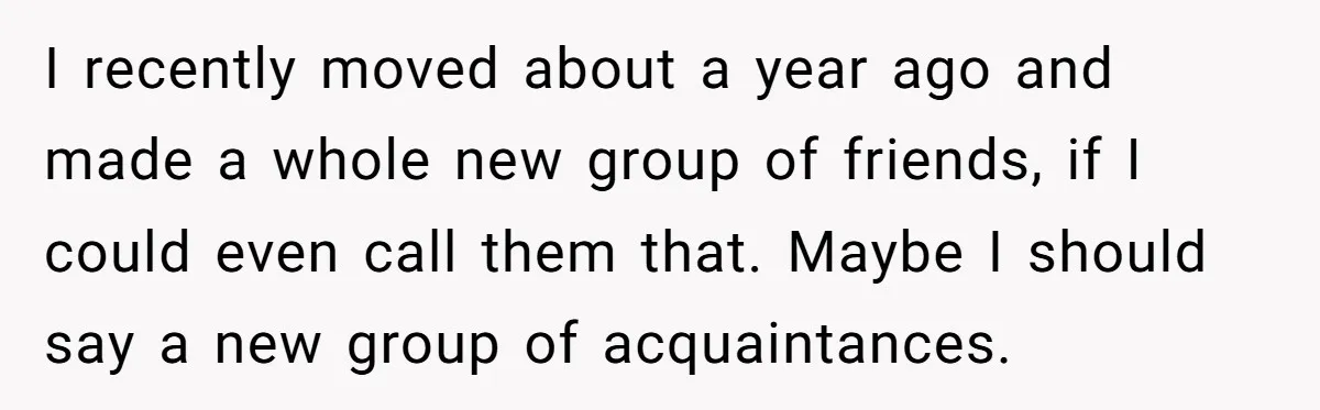 I recently moved about a year ago and made a whole new group of friends, if I could even call them that. Maybe I should say a new group of...