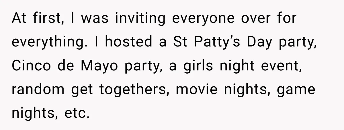 At first, I was inviting everyone over for everything. I hosted a St Patty’s Day party, Cinco de Mayo party, a girls night event, random get togethers, movie nights, game...