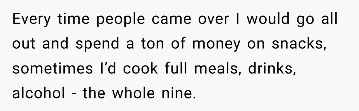 Every time people came over I would go all out and spend a ton of money on snacks, sometimes I’d cook full meals, drinks, alcohol - the whole nine.