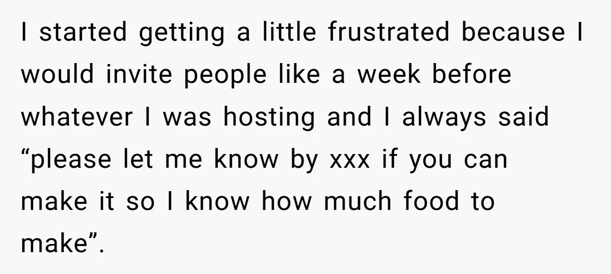 I started getting a little frustrated because I would invite people like a week before whatever I was hosting and I always said “please let me know by xxx if...