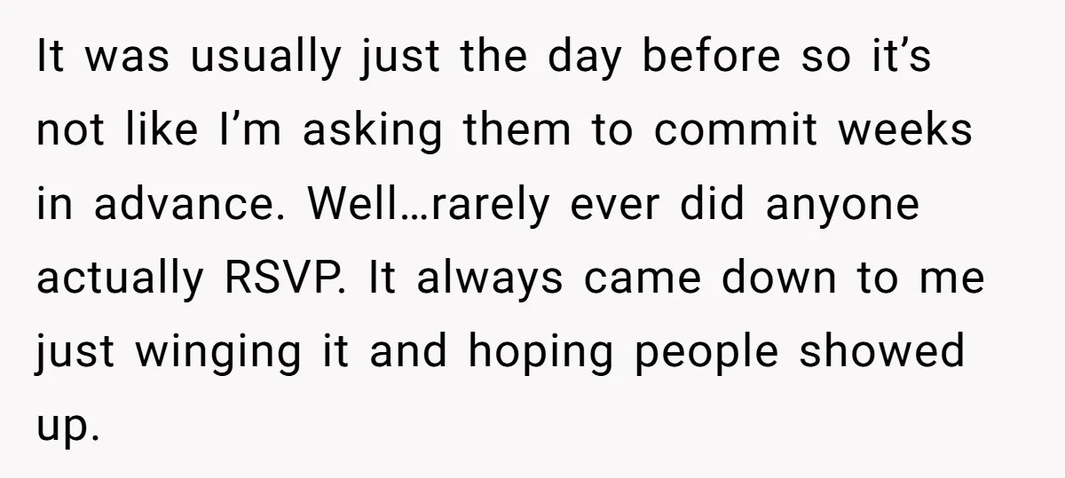 It was usually just the day before so it’s not like I’m asking them to commit weeks in advance. Well…rarely ever did anyone actually RSVP. It always came down to...
