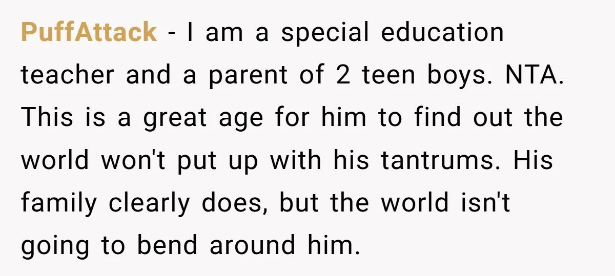 PuffAttack − I am a special education teacher and a parent of 2 teen boys. NTA. This is a great age for him to find out the world won't put...