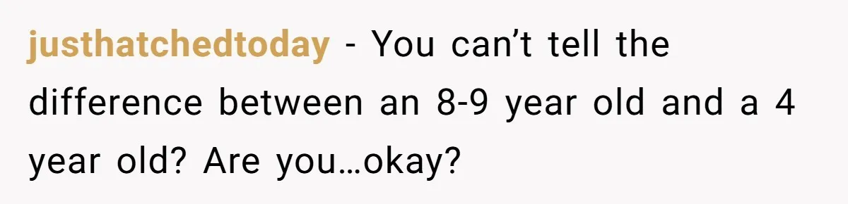 justhatchedtoday − You can’t tell the difference between an 8-9 year old and a 4 year old? Are you…okay?