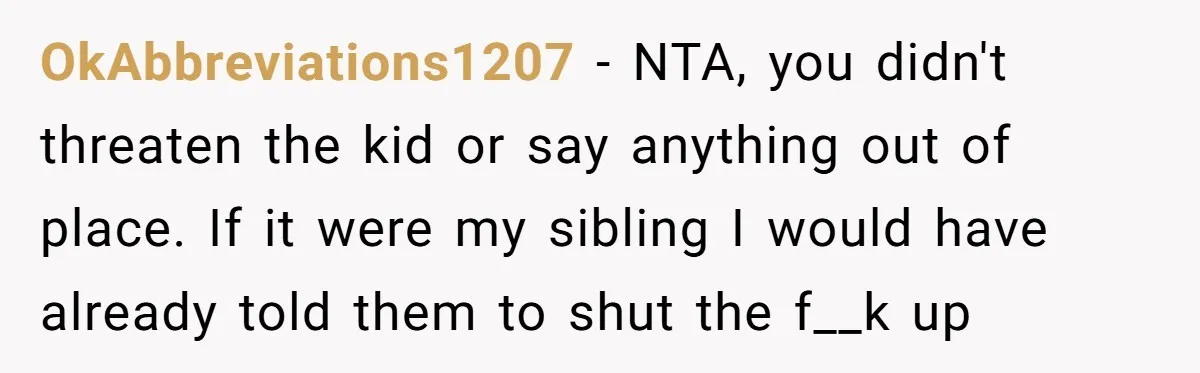 OkAbbreviations1207 − NTA, you didn't threaten the kid or say anything out of place. If it were my sibling I would have already told them to shut the f__k up