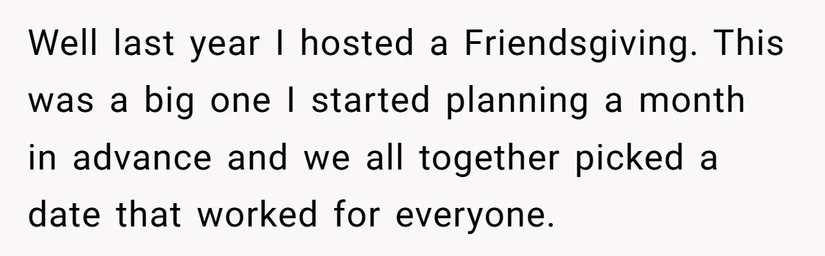 Well last year I hosted a Friendsgiving. This was a big one I started planning a month in advance and we all together picked a date that worked for everyone.