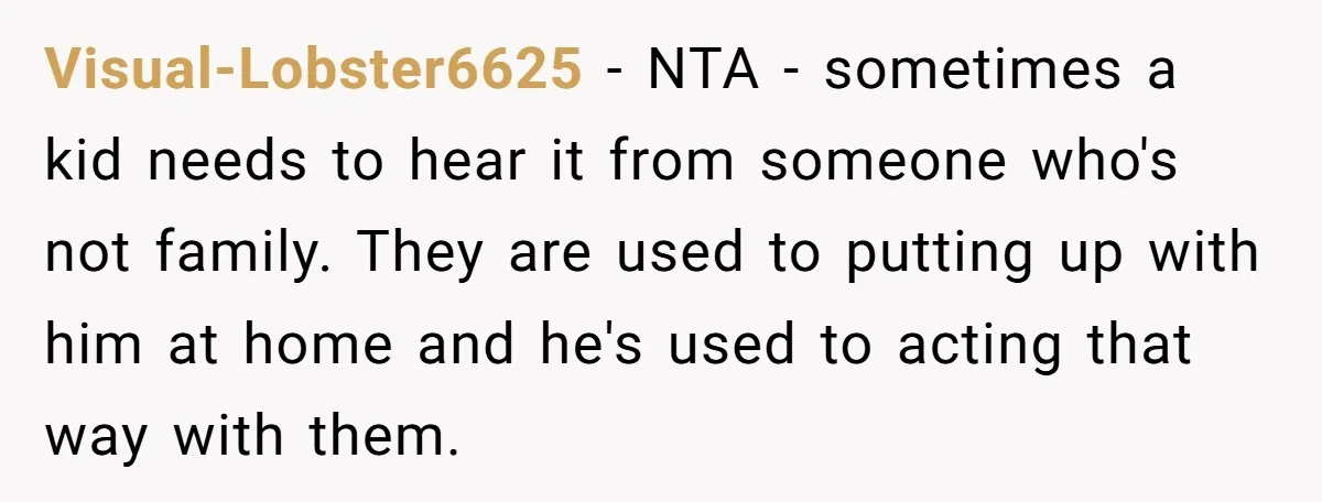 Visual-Lobster6625 − NTA - sometimes a kid needs to hear it from someone who's not family. They are used to putting up with him at home and he's used to...