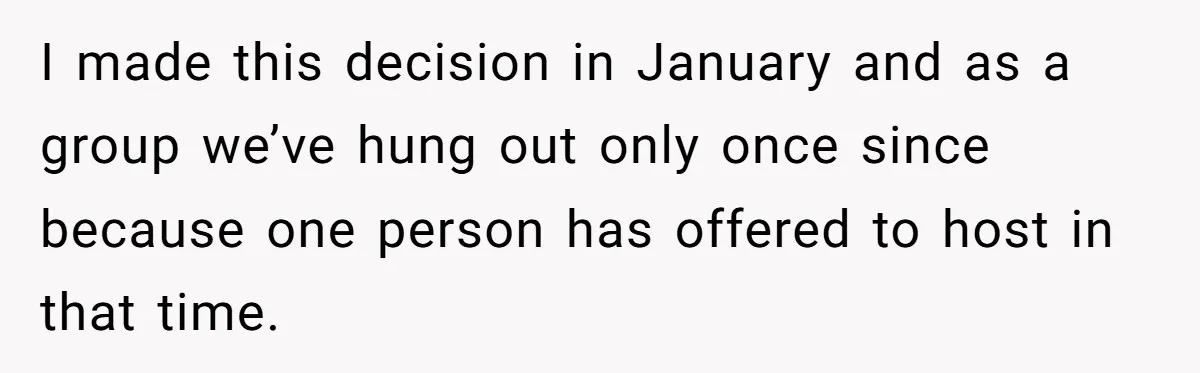 I made this decision in January and as a group we’ve hung out only once since because one person has offered to host in that time.