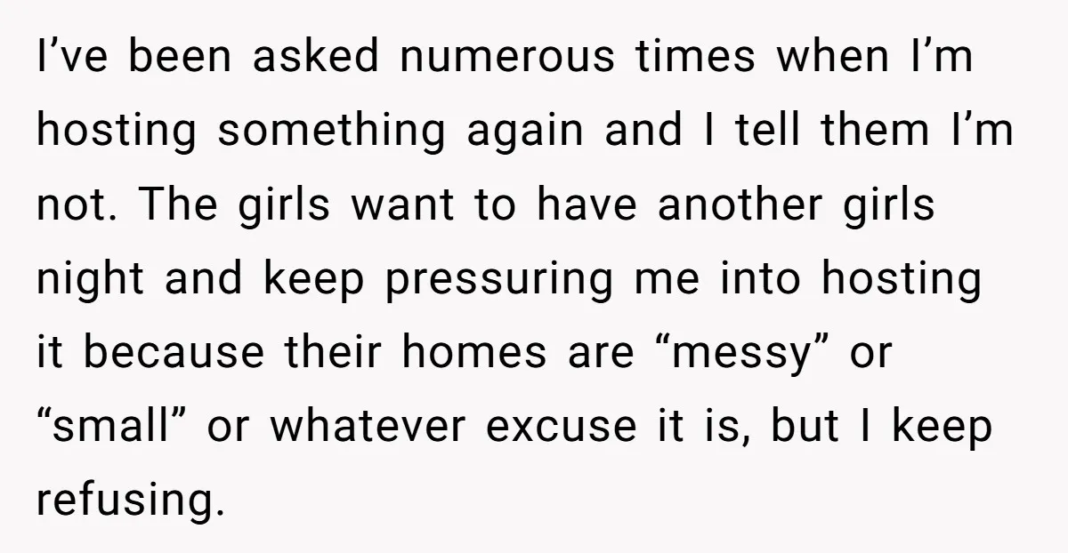 I’ve been asked numerous times when I’m hosting something again and I tell them I’m not. The girls want to have another girls night and keep pressuring me into hosting...