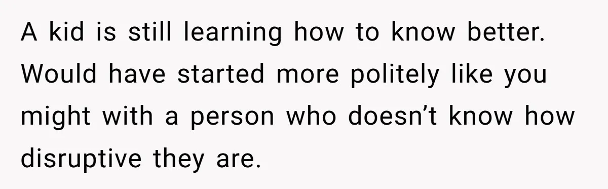 A kid is still learning how to know better. Would have started more politely like you might with a person who doesn’t know how disruptive they are.