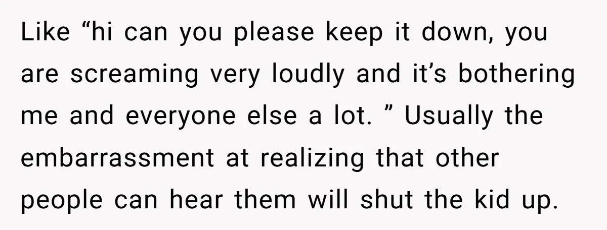 Like “hi can you please keep it down, you are screaming very loudly and it’s bothering me and everyone else a lot. ” Usually the embarrassment at realizing that other...