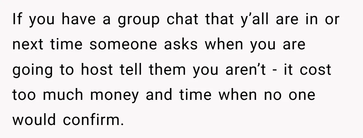 If you have a group chat that y’all are in or next time someone asks when you are going to host tell them you aren’t - it cost too much...