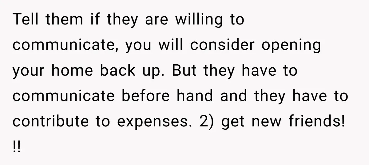 Tell them if they are willing to communicate, you will consider opening your home back up. But they have to communicate before hand and they have to contribute to expenses....
