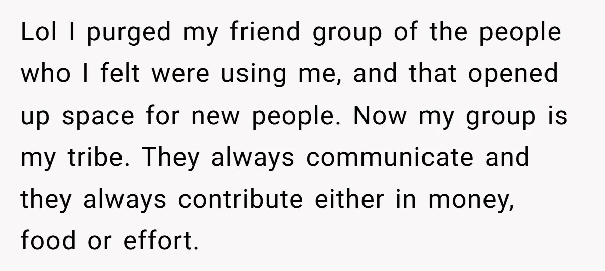 Lol I purged my friend group of the people who I felt were using me, and that opened up space for new people. Now my group is my tribe. They...