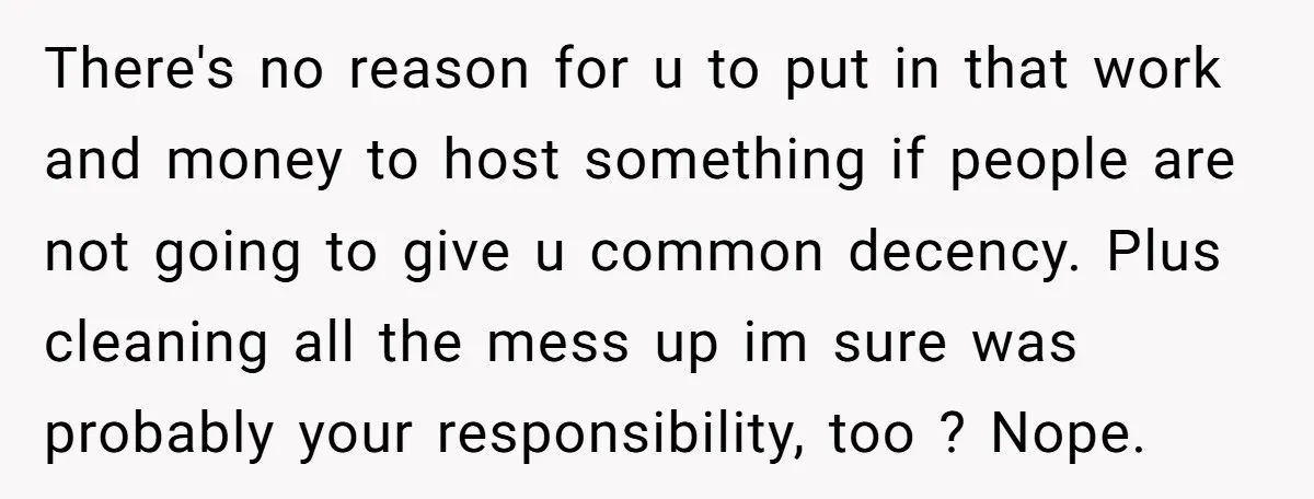 There's no reason for u to put in that work and money to host something if people are not going to give u common decency. Plus cleaning all the mess...