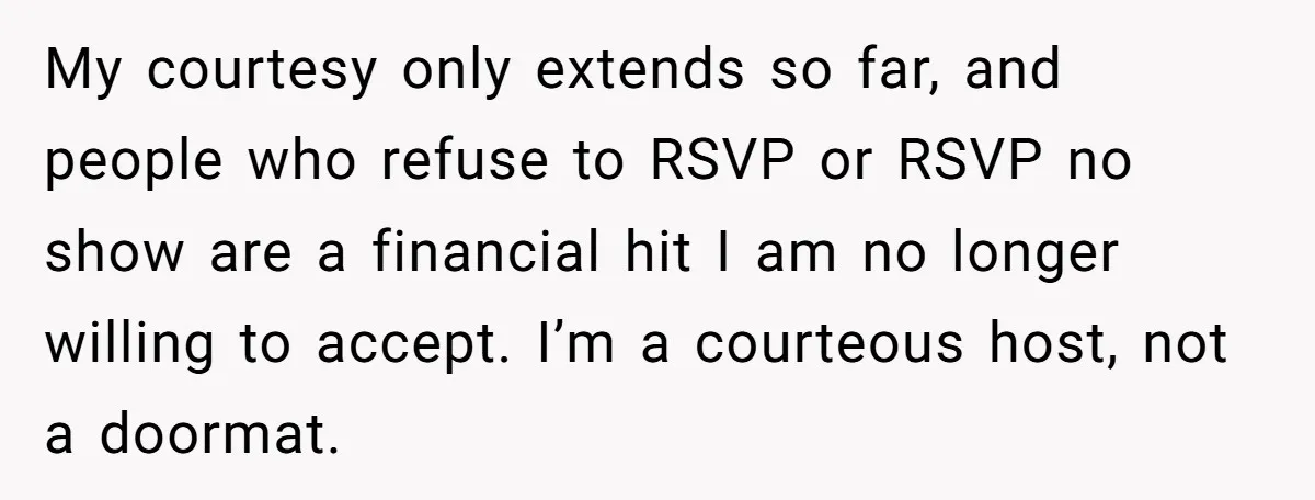 My courtesy only extends so far, and people who refuse to RSVP or RSVP no show are a financial hit I am no longer willing to accept. I’m a courteous...
