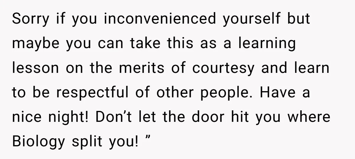 Sorry if you inconvenienced yourself but maybe you can take this as a learning lesson on the merits of courtesy and learn to be respectful of other people. Have a...
