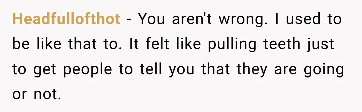 Headfullofthot − You aren't wrong. I used to be like that to. It felt like pulling teeth just to get people to tell you that they are going or not.