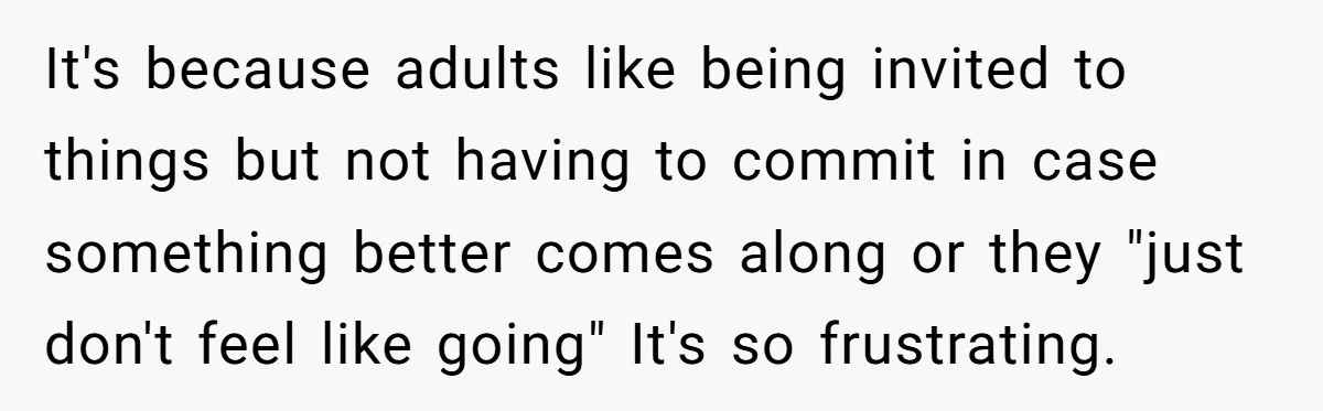It's because adults like being invited to things but not having to commit in case something better comes along or they "just don't feel like going" It's so frustrating.