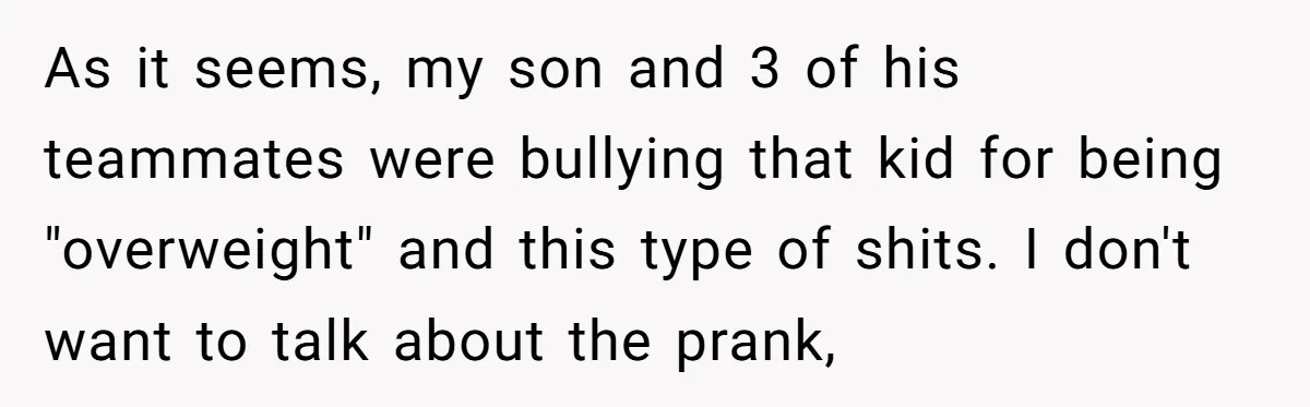 As it seems, my son and 3 of his teammates were bullying that kid for being "overweight" and this type of shits. I don't want to talk about the prank,
