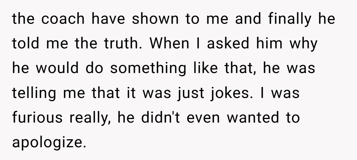the coach have shown to me and finally he told me the truth. When I asked him why he would do something like that, he was telling me that it...
