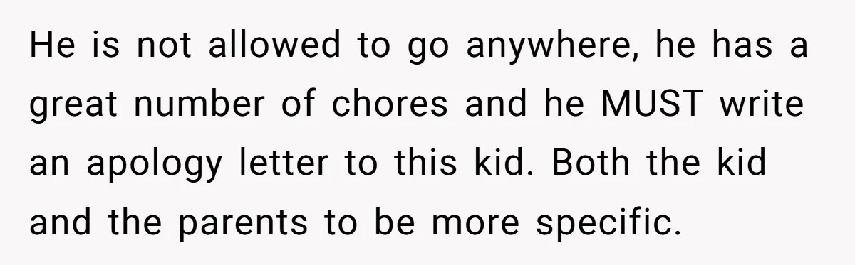 He is not allowed to go anywhere, he has a great number of chores and he MUST write an apology letter to this kid. Both the kid and the parents...
