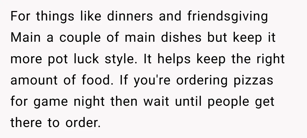 For things like dinners and friendsgiving Main a couple of main dishes but keep it more pot luck style. It helps keep the right amount of food. If you're ordering...