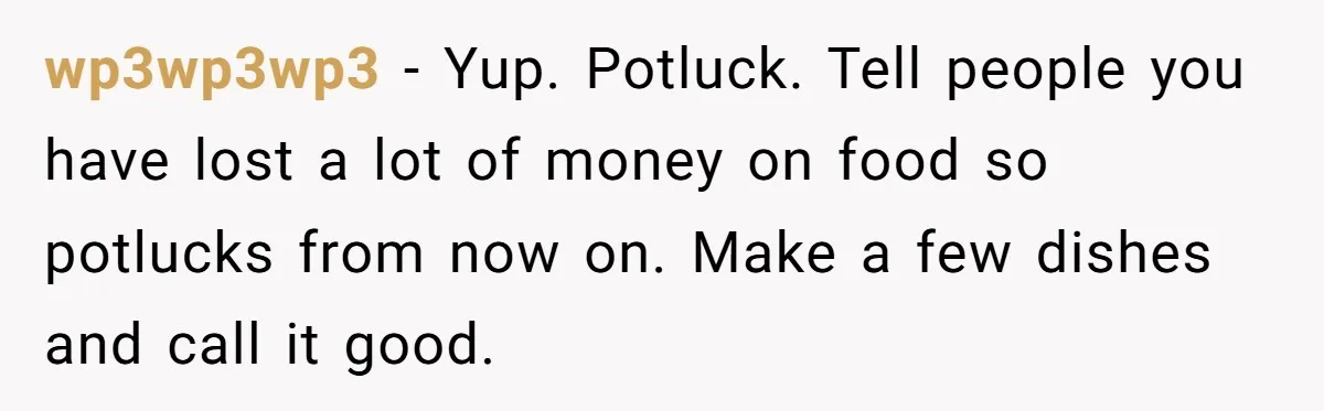 wp3wp3wp3 − Yup. Potluck. Tell people you have lost a lot of money on food so potlucks from now on. Make a few dishes and call it good.